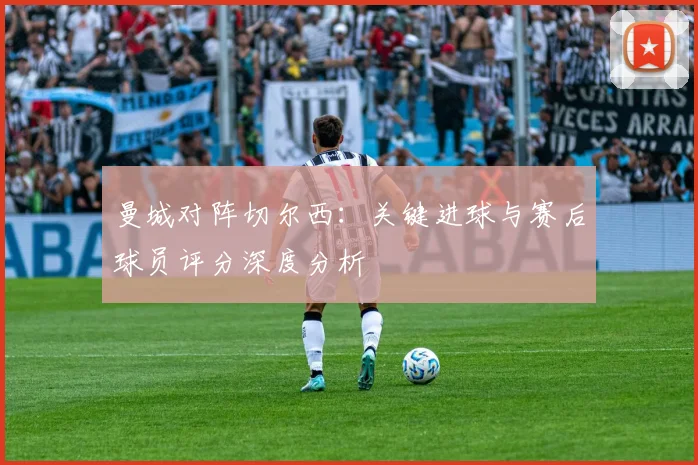 曼城对阵切尔西：关键进球与赛后球员评分深度分析