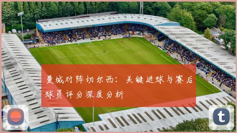 曼城对阵切尔西：关键进球与赛后球员评分深度分析