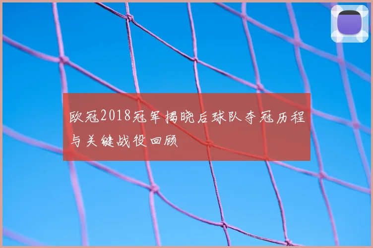 欧冠2018冠军揭晓后球队夺冠历程与关键战役回顾