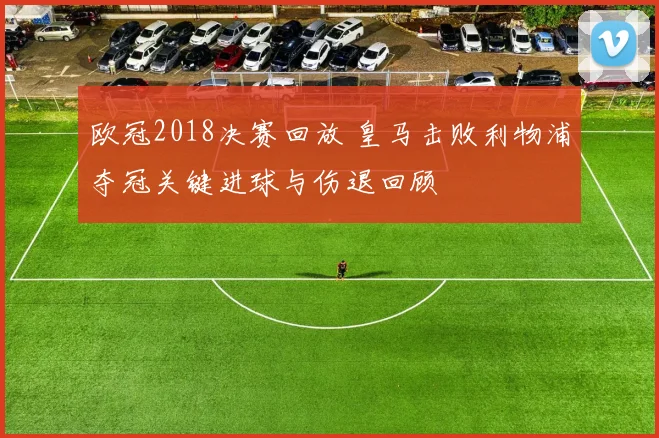 欧冠2018决赛回放 皇马击败利物浦夺冠关键进球与伤退回顾