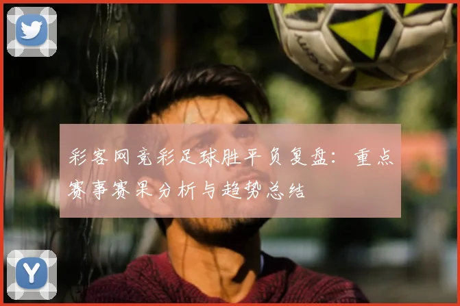 彩客网竞彩足球胜平负复盘：重点赛事赛果分析与趋势总结