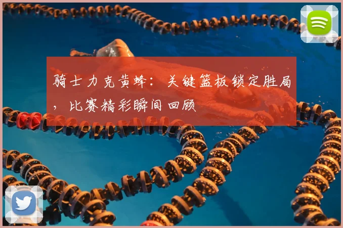 骑士力克黄蜂：关键篮板锁定胜局，比赛精彩瞬间回顾