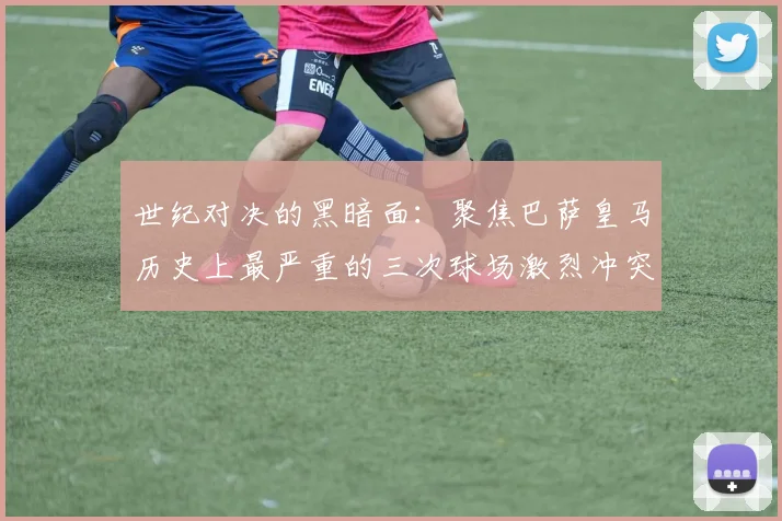 世纪对决的黑暗面：聚焦巴萨皇马历史上最严重的三次球场激烈冲突