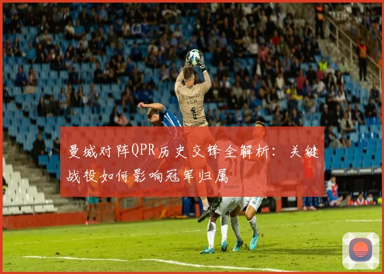 曼城对阵QPR历史交锋全解析：关键战役如何影响冠军归属